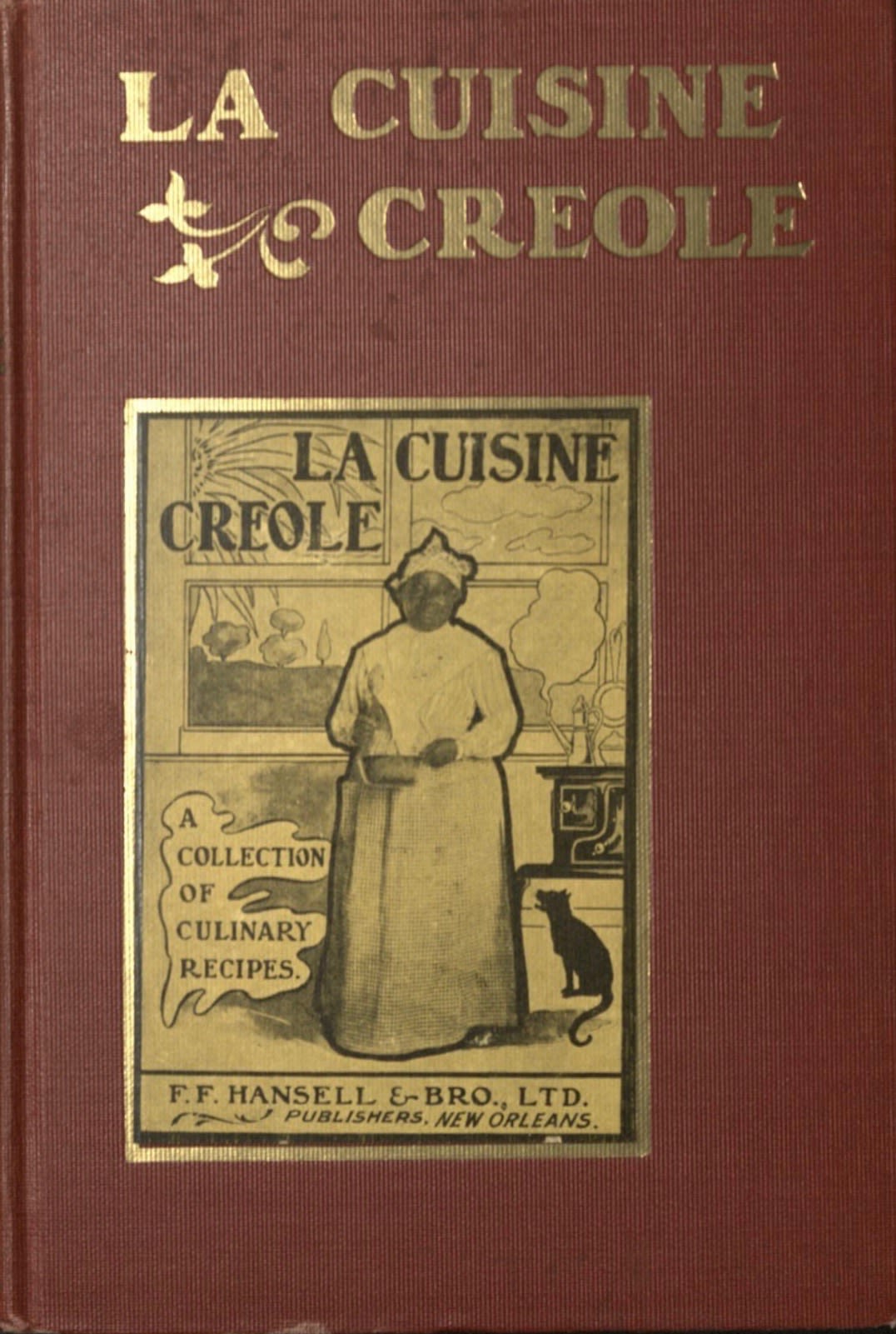 A red book with gold lettering across the top of the front cover and a black and yellow image in the center. The gold lettering reads: “La Cuisine Creole.” The black and yellow image also says “La Cuisine Creole” across the top. There is a woman dressed as a cook in the center wearing a headwrap and an apron,. She has dark skin and is holding a pot, using a whisk to stir the contents. To the left, there are the words “A Collection of Culinary Recipes.” To the right, there is a black stove with a steaming kettle on top. Under the stove, there is a black cat, looking up at the woman. Behind the woman there is a set of windows showing a view of trees. At the bottom of the black and yellow image, it reads: “F.F. Hansell & Bro., Ltd. Publishers, New Orleans.” 